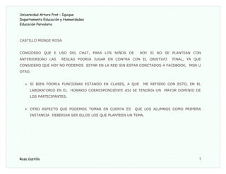 Universidad Arturo Prat – Iquique
Departamento Educación y Humanidades
Educación Parvularia
CASTILLO MONGE ROSA
CONSIDERO QUE E USO DEL CHAT, PARA LOS NIÑOS DE HOY SI NO SE PLANTEAN CON
ANTERIORIDAD LAS REGLAS PODRIA JUGAR EN CONTRA CON EL OBJETIVO FINAL, YA QUE
CONSIDERO QUE HOY NO PODEMOS ESTAR EN LA RED SIN ESTAR CONCTADOS A FACEBOOK, MSN U
OTRO.
 SI BIEN PODRIA FUNCIONAR ESTANDO EN CLASES, A QUE ME REFIERO CON ESTO, EN EL
LABORATORIO EN EL HORARIO CORRESPONDIENTE ASI SE TENDRIA UN MAYOR DOMINIO DE
LOS PARTICIPANTES.
 OTRO ASPECTO QUE PODEMOS TOMAR EN CUENTA ES QUE LOS ALUMNOS COMO PRIMERA
INSTANCIA DEBERIAN SER ELLOS LOS QUE PLANTEEN UN TEMA.
Rosa Castillo 1
 