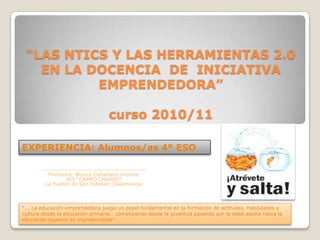 “LAS NTICS Y LAS HERRAMIENTAS 2.0 EN LA DOCENCIA  DE  INICIATIVA EMPRENDEDORA” curso 2010/11 EXPERIENCIA: Alumnos/as 4º ESO ----------------------------------------------- Profesora: Blanca Cañamero Vicente. IES “CAMPO CHARRO” La Fuente de San Esteban (Salamanca) “... La educación emprendedora juega un papel fundamental en la formación de actitudes, habilidades y cultura desde la educación primaria… comenzando desde la juventud pasando por la edad adulta hasta la educación superior es imprescindible". 