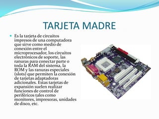 TARJETA MADREEs la tarjeta de circuitos impresos de una computadora que sirve como medio de conexión entre el microprocesador, los circuitos electrónicos de soporte, las ranuras para conectar parte o toda la RAM del sistema, la ROM y las ranuras especiales (slots) que permiten la conexión de tarjetas adaptadoras adicionales. Estas tarjetas de expansión suelen realizar funciones de control de periféricos tales como monitores, impresoras, unidades de disco, etc.