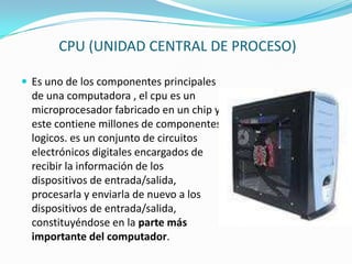 CPU (UNIDAD CENTRAL DE PROCESO)Es uno de los componentes principales de una computadora , el cpu es un microprocesador fabricado en un chip y este contiene millones de componentes logicos. es un conjunto de circuitos electrónicos digitales encargados de recibir la información de los dispositivos de entrada/salida, procesarla y enviarla de nuevo a los dispositivos de entrada/salida, constituyéndose en la parte más importante del computador.