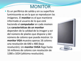 MONITOREs un periférico de salida y en su superficie luminiscente es en la que se reproducen las imágenes. El monitor es el que mantiene informado al usuario de lo que está haciendo el computador en cada momento. Las características de un monitor dependen de la calidad de la imagen y esta del número de píxeles que dispone y del número de colores que pueda mostrar. Un monitor VGA muestra apenas 16 colores y una resolución de 640 x 480 (baja resolución). Un monitor SVGA llega hasta 16 millones de colores con resolución de 1280 x 1024 (altísima resolución).