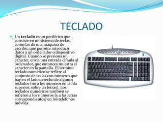 TECLADOUn teclado es un periférico que consiste en un sistema de teclas, como las de una máquina de escribir, que permite introducir datos a un ordenador o dispositivo digital. Cuando se presiona un caracter, envía una entrada cifrada al ordenador, que entonces muestra el caracter en la pantalla. El término teclado numérico se refiere al conjunto de teclas con números que hay en el lado derecho de algunos teclados (no a los números en la fila superior, sobre las letras). Los teclados numéricos también se refieren a los números (y a las letras correspondientes) en los teléfonos móviles.