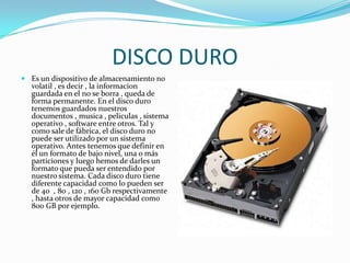 DISCO DUROEs un dispositivo de almacenamiento no volatil , es decir , la informacion guardada en el no se borra , queda de forma permanente. En el disco duro tenemos guardados nuestros documentos , musica , peliculas , sistema operativo , software entre otros. Tal y como sale de fábrica, el disco duro no puede ser utilizado por un sistema operativo. Antes tenemos que definir en él un formato de bajo nivel, una o más particiones y luego hemos de darles un formato que pueda ser entendido por nuestro sistema. Cada disco duro tiene diferente capacidad como lo pueden ser de 40  , 80 , 120 , 160 Gb respectivamente , hasta otros de mayor capacidad como 800 GB por ejemplo.