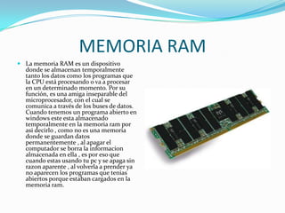 MEMORIA RAMLa memoria RAM es un dispositivo donde se almacenan temporalmente tanto los datos como los programas que la CPU está procesando o va a procesar en un determinado momento. Por su función, es una amiga inseparable del microprocesador, con el cual se comunica a través de los buses de datos. Cuando tenemos un programa abierto en windows este esta almacenado temporalmente en la memoria ram por asi decirlo , como no es una memoria donde se guardan datos permanentemente , al apagar el computador se borra la informacion almacenada en ella , es por eso que cuando estas usando tu pc y se apaga sin razon aparente , al volverla a prender ya no aparecen los programas que tenias abiertos porque estaban cargados en la memoria ram.