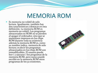 MEMORIA ROMEs memoria no volátil de solo lectura. Igualmente, también hay dos características a destacar en esta definición. La memoria ROM es memoria no volátil: Los programas almacenados en ROM no se pierden al apagar el ordenador, sino que se mantienen impresos en los chips ROM durante toda su existencia además la memoria ROM es, como su nombre indica, memoria de solo lectura; es decir los programas almacenados en los chips ROM son inmodificables. El usuario puede leer ( y ejecutar ) los programas de la memoria ROM, pero nunca puede escribir en la memoria ROM otros programas de los ya existentes.