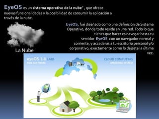 EyeOS es un sistema operativo de la nube” , que ofrece
nuevas funcionalidades y la posibilidad de consumir la aplicación a
través de la nube.
                                      EyeOS, fué diseñado como una definición de Sistema
                                      Operativo, donde todo reside en una red. Todo lo que
                                                        tienes que hacer es navegar hasta tu
                                               servidor EyeOS con un navegador normal y
                                          corriente, y accederás a tu escritorio personal y/o
                                        corporativo, exactamente como lo dejaste la última
       La Nube                                                                          vez.
 