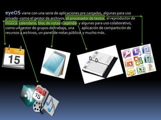 eyeOS viene con una serie de aplicaciones pre cargadas, algunas para uso
privado -como el gestor de archivos, el procesador de textos, el reproductor de
música, calendario, bloc de notas o agenda- y algunas para uso colaborativo,
como un gestor de grupos de trabajo, una       aplicación de compartición de
recursos y archivos, un panel de notas público y mucho más.
 