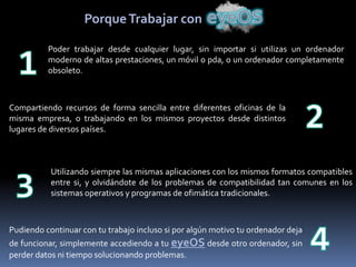 Porque Trabajar con

          Poder trabajar desde cualquier lugar, sin importar si utilizas un ordenador
          moderno de altas prestaciones, un móvil o pda, o un ordenador completamente
          obsoleto.



Compartiendo recursos de forma sencilla entre diferentes oficinas de la
misma empresa, o trabajando en los mismos proyectos desde distintos
lugares de diversos países.



           Utilizando siempre las mismas aplicaciones con los mismos formatos compatibles
           entre si, y olvidándote de los problemas de compatibilidad tan comunes en los
           sistemas operativos y programas de ofimática tradicionales.



Pudiendo continuar con tu trabajo incluso si por algún motivo tu ordenador deja
de funcionar, simplemente accediendo a tu eyeOS desde otro ordenador, sin
perder datos ni tiempo solucionando problemas.
 