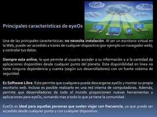 Principales características de eyeOs

Una de las principales características: no necesita instalación. Al ser un escritorio virtual en
la Web, puede ser accedido a traves de cualquier dispositivo (por ejemplo un navegador web),
y controlar tus datos.

Siempre esta online, lo que permite al usuario acceder a su información y a la cantidad de
aplicaciones disponibles desde cualquier punto del planeta. Esta disponibilidad en linea no
tiene ninguna dependencia y cuenta (según sus desarrolladores) con un fuerte sistema de
seguridad.

Es Software Libre. Esto permite que cualquiera pueda descargarse eyeOs y montar su propio
escritorio web. Incluso es posible realizarlo en una red interna de computadoras. Además,
permite que desarrolladores de todo el mundo proporcionen nuevas herramientas y
aplicaciones para eyeOs, sumando mas a todo lo que ya tiene la comunidad.

EyeOs es ideal para aquellas personas que suelen viajar con frecuencia, ya que puede ser
accedido desde cualquier punto y con cualquier dispositivo.
 