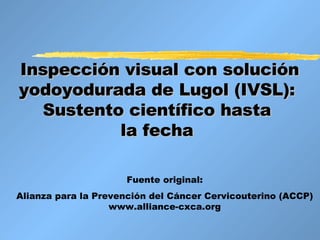 Inspección visual con solución yodoyodurada de Lugol (IVSL):  Sustento científico hasta  la fecha   Fuente original: Alianza para la Prevención del Cáncer Cervicouterino (ACCP) www.alliance-cxca.org 