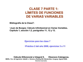 CLASE 7 PARTE 1:  LÍMITES DE FUNCIONES  DE VARIAS VARIABLES Cálculo Diferencial e Integral II.  Eleonora Catsigeras. IMERL. Fac. de Ingeniería. UdelaR. J. Herrera y Reissig 565. Montevideo. Uruguay. Agosto 2006. Derechos reservados.   ,[object Object],[object Object],[object Object],[object Object]