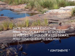 DATE PRISA PARA ESCUCHAR PERO TEN CALMA PARA RESPONDER SI PUEDES RESPONDER A LOS DEMÁS, PERO SINO QUEDATE CALLADO. “  CONTINENTE ” 