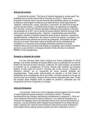 Artículo de revisión

      El artículo de revisión “The future of medical diagnostics: review paper” fue
publicado por la revista Head & Neck Oncology en el 2011. Tiene como
propósito el informar acerca de las maneras para identificar cáncer en el cuello y
la cabeza y está dirigido a audiencia que sepa del tema. Está organizado en:
“abstract”, introducción, cuerpo, discusión y conclusión. Se menciona la lista de
autores del documento y, mediante notas al calce, se especifican sus detalles.
Por otro lado, el artículo “Remote Sensing of Mangrove Ecosystems: A Review”
fue publicado en el 2011 por la revista de acceso abierto Remote Sensing. Está
estructurado en el siguiente orden: “abstract”, características para identificar
manglares, estudios y métodos anteriores sobre el tema, discusión, conclusión,
agradecimientos y referencias. Se incluye el nombre de autores, sus datos y sus
correos electrónicos además de la fecha de publicación. El propósito de este
artículo es proveer información sobre la distribución de los ecosistemas de
manglares y un resumen de los trabajos existentes basados en el tema.
Podemos decir que el artículo está dirigido a ecologistas, pero también al público
general, ya que contiene un lenguaje sencillo. Estos artículos no contienen
IMRAD ni citan textualmente.


Sinopsis y sinopsis de revista

        Los dos artículos tratan sobre sinopsis que fueron publicadas en PLoS
Biology, una revista arbitrada de acceso abierto que es publicada por la Librería
Pública de Ciencias de San Francisco, California. En cada sinopsis, se presenta
el resumen de su investigación. El primer artículo sólo contiene una sinopsis
titulada “A fatal switch for corals?”; mientras que el otro artículo, “Sinopses of
Research Articles”, es un compendio de varias sinopsis divididas por
investigaciones. Todas están estructuradas en párrafos y al final tienen la
bibliografía de la investigación de la que tratan, la fuente primaria en la que se
basó el autor de la sinopsis. Ninguno de los artículos aparenta tener citas. Todas
las sinopsis están dirigidas hacia el público en general y pretenden dar una
introducción del tema a expertos y a novatos.


Actas de Simposios

        Los artículos “How to (or not to) integrate vertical programs for the central
of major neglected tropical diseases in Sub-Sahirin Africa”, “Simposio
Iberoamericano de Ecología reproductiva reclutamiento y pesquería” y “Acta del
sexto Simposio Internacional sobre el Rotavirus” son actas de simposios que
resumen los hallazgos acerca de diferentes temas de la ciencia discutidos en el
simposio. Los dos primeros están dirigidos hacia expertos en el campo del que
tratan; mientras que “Acta del sexto Simposio Internacional sobre el Rotavirus”
está dirigido hacia cualquier persona puesto que tiene vocabulario común y
 