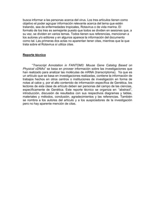 busca informar a las personas acerca del virus. Los tres artículos tienen como
objetivo el poder agrupar información relevante acerca del tema que estén
tratando, sea de enfermedades tropicales, Rotavirus o de vida marina. El
formato de los tres es semejante puesto que todos se dividen en sesiones que, a
su vez, se dividen en varios temas. Todos tienen sus referencias, mencionan a
los autores y/o editores y en algunos aparece la información del documento
como tal. Las primeras dos actas no aparentan tener citas, mientras que la que
trata sobre el Rotavirus sí utiliza citas.


Reporte técnico


       “Transcript Annotation in FANTOM3: Mouse Gene Catalog Based on
Physical cDNAs” se basa en proveer información sobre las investigaciones que
han realizado para analizar las moléculas de mRNA (transcriptoma). Ya que es
un artículo que se basa en investigaciones realizadas, contiene la información de
trabajos hechos en otros centros o instituciones de investigación en forma de
notas al calce y, por el alto contenido de información específica de Genética, los
lectores de esta clase de artículo deben ser personas del campo de las ciencias,
específicamente de Genética. Este reporte técnico se organiza en: “abstract”,
introducción, discusión de resultados con sus respectivos diagramas y tablas,
materiales y métodos, conclusión, agradecimientos y las referencias. También
se nombra a los autores del artículo y a los auspiciadores de la investigación
pero no hay aparente mención de citas.
 