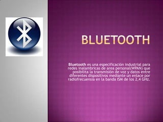 Bluetooth es una especificación industrial para
redes inalambricas de area personal(WPAN) que
   posibilita la transmisión de voz y datos entre
 diferentes dispositivos mediante un enlace por
radiofrecuensia en la banda ISM de los 2,4 GHz.
 