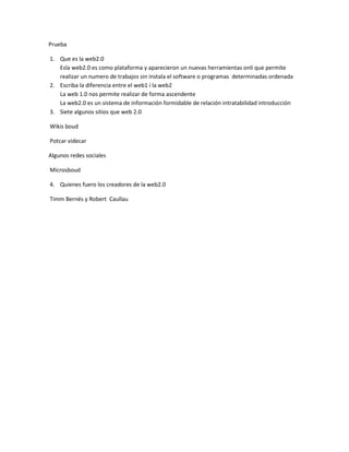 Prueba

1. Que es la web2.0
   Esla web2.0 es como plataforma y aparecieron un nuevas herramientas onli que permite
   realizar un numero de trabajos sin instala el software o programas determinadas ordenada
2. Escriba la diferencia entre el web1 i la web2
   La web 1.0 nos permite realizar de forma ascendente
   La web2.0 es un sistema de información formidable de relación intratabilidad introducción
3. Siete algunos sitios que web 2.0

Wikis boud

Potcar videcar

Algunos redes sociales

Microsboud

4. Quienes fuero los creadores de la web2.0

Timm Bernés y Robert Caullau
 