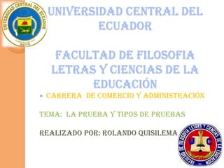 UNIVERSIDAD CENTRAL DEL
            ECUADOR

      FACULTAD DE FILOSOFIA
     LETRAS Y CIENCIAS DE LA
           EDUCACIÓN
   CARRERA DE COMERCIO Y ADMINISTRACIÓN

TEMA: LA PRUEBA Y TIPOS DE PRUEBAS

REALIZADO POR: ROLANDO QUISILEMA


                                           1
 