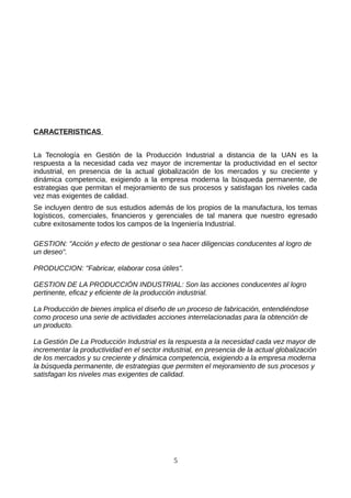 CARACTERISTICAS


La Tecnología en Gestión de la Producción Industrial a distancia de la UAN es la
respuesta a la necesidad cada vez mayor de incrementar la productividad en el sector
industrial, en presencia de la actual globalización de los mercados y su creciente y
dinámica competencia, exigiendo a la empresa moderna la búsqueda permanente, de
estrategias que permitan el mejoramiento de sus procesos y satisfagan los niveles cada
vez mas exigentes de calidad.
Se incluyen dentro de sus estudios además de los propios de la manufactura, los temas
logísticos, comerciales, financieros y gerenciales de tal manera que nuestro egresado
cubre exitosamente todos los campos de la Ingeniería Industrial.

GESTION: "Acción y efecto de gestionar o sea hacer diligencias conducentes al logro de
un deseo".

PRODUCCION: "Fabricar, elaborar cosa útiles".

GESTION DE LA PRODUCCIÓN INDUSTRIAL: Son las acciones conducentes al logro
pertinente, eficaz y eficiente de la producción industrial.

La Producción de bienes implica el diseño de un proceso de fabricación, entendiéndose
como proceso una serie de actividades acciones interrelacionadas para la obtención de
un producto.

La Gestión De La Producción Industrial es la respuesta a la necesidad cada vez mayor de
incrementar la productividad en el sector industrial, en presencia de la actual globalización
de los mercados y su creciente y dinámica competencia, exigiendo a la empresa moderna
la búsqueda permanente, de estrategias que permiten el mejoramiento de sus procesos y
satisfagan los niveles mas exigentes de calidad.




                                              5
 