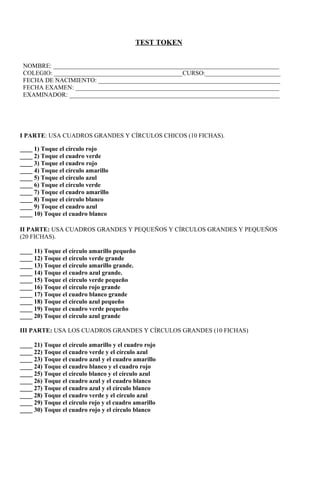 TEST TOKEN


 NOMBRE: ________________________________________________________________________
 COLEGIO: _________________________________________CURSO:________________________
 FECHA DE NACIMIENTO: __________________________________________________________
 FECHA EXAMEN: _________________________________________________________________
 EXAMINADOR: ___________________________________________________________________




I PARTE: USA CUADROS GRANDES Y CÍRCULOS CHICOS (10 FICHAS).

____ 1) Toque el círculo rojo
____ 2) Toque el cuadro verde
____ 3) Toque el cuadro rojo
____ 4) Toque el círculo amarillo
____ 5) Toque el círculo azul
____ 6) Toque el círculo verde
____ 7) Toque el cuadro amarillo
____ 8) Toque el círculo blanco
____ 9) Toque el cuadro azul
____ 10) Toque el cuadro blanco

II PARTE: USA CUADROS GRANDES Y PEQUEÑOS Y CÍRCULOS GRANDES Y PEQUEÑOS
(20 FICHAS).

____ 11) Toque el círculo amarillo pequeño
____ 12) Toque el círculo verde grande
____ 13) Toque el círculo amarillo grande.
____ 14) Toque el cuadro azul grande.
____ 15) Toque el círculo verde pequeño
____ 16) Toque el círculo rojo grande
____ 17) Toque el cuadro blanco grande
____ 18) Toque el círculo azul pequeño
____ 19) Toque el cuadro verde pequeño
____ 20) Toque el círculo azul grande

III PARTE: USA LOS CUADROS GRANDES Y CÍRCULOS GRANDES (10 FICHAS)

____ 21) Toque el círculo amarillo y el cuadro rojo
____ 22) Toque el cuadro verde y el círculo azul
____ 23) Toque el cuadro azul y el cuadro amarillo
____ 24) Toque el cuadro blanco y el cuadro rojo
____ 25) Toque el círculo blanco y el círculo azul
____ 26) Toque el cuadro azul y el cuadro blanco
____ 27) Toque el cuadro azul y el círculo blanco
____ 28) Toque el cuadro verde y el círculo azul
____ 29) Toque el círculo rojo y el cuadro amarillo
____ 30) Toque el cuadro rojo y el círculo blanco
 