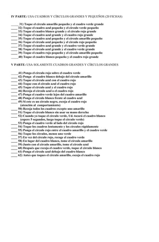 IV PARTE: USA CUADROS Y CÍRCULOS GRANDES Y PEQUEÑOS (20 FICHAS)

____ 31) Toque el círculo amarillo pequeño y el cuadro verde grande
____ 32) Toque el cuadro azul pequeño y el círculo verde pequeño
____ 33) Toque el cuadro blanco grande y el círculo rojo grande
____ 34) Toque el cuadro azul grande y el cuadro rojo grande
____ 35) Toque el cuadro azul pequeño y el círculo amarillo pequeño
____ 36) Toque el círculo azul pequeño y el circulo rojo pequeño
____ 37) Toque el cuadro azul grande y el cuadro verde grande
____ 38) Toque el círculo azul grande y el cuadro verde grande
____ 39) Toque el cuadro rojo pequeño y el círculo amarillo pequeño
____40) Toque el cuadro blanco pequeño y el cuadro rojo grande

V PARTE: USA SOLAMENTE CUADROS GRANDES Y CÍRCULOS GRANDES

____41) Ponga el círculo rojo sobre el cuadro verde
____ 42) Ponga el cuadro blanco debajo del círculo amarillo
____ 43) Toque el círculo azul con el cuadro rojo
____ 44) Toque con el círculo azul el cuadro rojo
____ 45) Toque el círculo azul y el cuadro rojo
____ 46) Recoja el círculo azul o el cuadro rojo
____ 47) Ponga el cuadro verde lejos del cuadro amarillo
____ 48) Ponga el círculo blanco frente al cuadro azul
____ 49) Si este es un círculo negro, escoja el cuadro rojo
      (atención al comportamiento)
____ 50) Recoja todos los cuadros excepto uno amarillo
____ 51) Toque el círculo blanco sin usar su mano derecha
____ 52) Cuando yo toque el círculo verde, Ud. tocará el cuadro blanco
      (espere 5 segundos, luego toque el círculo verde)
____ 53) Ponga el cuadro verde al lado del círculo rojo
____ 54) Toque los cuadros lentamente y los círculos rápidamente
____ 55) Ponga el círculo rojo entre el cuadro amarillo y el cuadro verde
____ 56) Toque los círculos, menos uno verde
____ 57) En vez del círculo rojo, recoge el cuadro verde
____ 58) En lugar del cuadro blanco, tome el círculo amarillo
____ 59) Junto con el círculo amarillo, tome el círculo azul
____ 60) Después que recoja el cuadro verde, toque el círculo blanco
____ 61) Ponga el círculo azul debajo del cuadro blanco
____ 62) Antes que toques el círculo amarillo, escoja el cuadro rojo
 