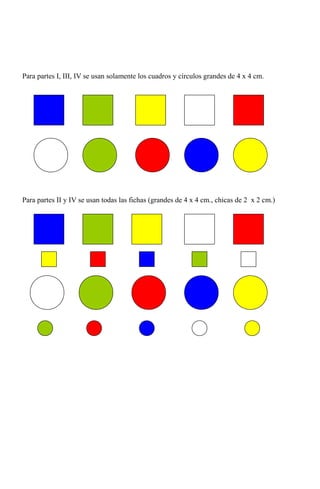 Para partes I, III, IV se usan solamente los cuadros y círculos grandes de 4 x 4 cm.




Para partes II y IV se usan todas las fichas (grandes de 4 x 4 cm., chicas de 2 x 2 cm.)
 