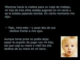Mientras hacía la maleta para un viaje de trabajo, mi hijo de tres años estaba jugando en mi cama y se lo estaba pasando bomba. En cierto momento me dijo: —  Papi, mira esto —y puso dos de sus deditos frente a mis ojos. Aunque tenia prisa no podía dejar pasar la ocasión de jugar con mi hijo, así que cogí su mano y metí los dos deditos de su mano en mi boca.  