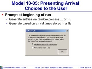Model 10-05: Presenting Arrival  Choices to the User Prompt at beginning of run Generate entities via random process … or … Generate based on arrival times stored in a file Simulation with Arena, 3 rd  ed. Chapter 10 – Arena Integration and Customization Slide   of 54 