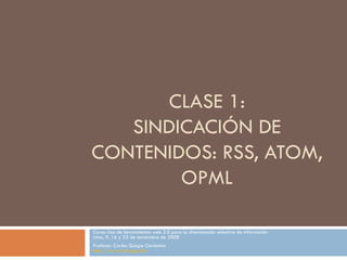 CLASE 1: SINDICACI ÓN DE CONTENIDOS: RSS, ATOM, OPML Curso: Uso de herramientas web 2.0 para la diseminación selectiva de información Lima, 9, 16 y 23 de noviembre de 2008 Profesor: Carlos Quispe Gerónimo http://www.carlosqg.info 