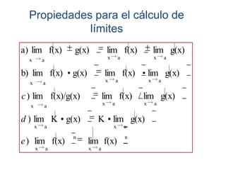 Propiedades para el cálculo de
             límites
a) lim f(x)       g(x)               lim f(x)                lim g(x)
  x       a                          x       a               x       a


b) lim f(x)       g(x)           lim f(x)                lim g(x)
  x       a                          x       a           x       a


c ) lim f(x)/g(x)                lim f(x) / lim g(x)
  x       a                      x       a           x       a


d ) lim K g(x)               K lim g(x)
      x       a                          x       a
                  n                              n
e ) lim f(x)             lim f(x)
      x       a          x   a
 