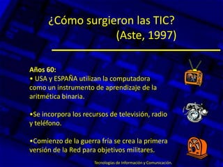 ¿Cómo surgieron las TIC?
(Aste, 1997)
Años 60:
• USA y ESPAÑA utilizan la computadora
como un instrumento de aprendizaje de la
aritmética binaria.
•Se incorpora los recursos de televisión, radio
y teléfono.
•Comienzo de la guerra fría se crea la primera
versión de la Red para objetivos militares.
Tecnologías de Información y Comunicación.
 