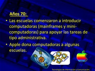 Años 70:
• Las escuelas comenzaron a introducir
computadoras (mainframes y mini-
computadoras) para apoyar las tareas de
tipo administrativa.
• Apple dona computadoras a algunas
escuelas.
Tecnologías de Información y Comunicación.
 