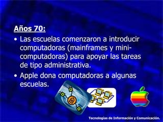 Años 70:
• Las escuelas comenzaron a introducir
computadoras (mainframes y mini-
computadoras) para apoyar las tareas
de tipo administrativa.
• Apple dona computadoras a algunas
escuelas.
Tecnologías de Información y Comunicación.
 