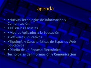 agenda
• •Nuevas Tecnologías de Información y
Comunicación.
• •TIC en las Escuelas.
• •Medios Aplicados a la Educación
• •Softwares Educativos.
• •Tipología y Características de Espacios Web
Educativos
• •Diseño de un Recurso Electrónico.
• Tecnologías de Información y Comunicación