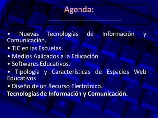 Agenda:
• Nuevas Tecnologías de Información y
Comunicación.
• TIC en las Escuelas.
• Medios Aplicados a la Educación
• Softwares Educativos.
• Tipología y Características de Espacios Web
Educativos
• Diseño de un Recurso Electrónico.
Tecnologías de Información y Comunicación.
 