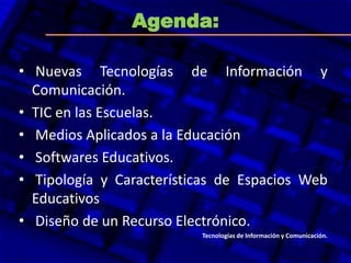 Agenda:
•
• Nuevas Tecnologías de Información y
Comunicación.
• TIC en las Escuelas.
• Medios Aplicados a la Educación
• Softwares Educativos.
• Tipología y Características de Espacios Web
Educativos
• Diseño de un Recurso Electrónico.
Tecnologías de Información y Comunicación.
 