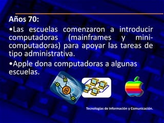Años 70:
•Las escuelas comenzaron a introducir
computadoras (mainframes y mini-
computadoras) para apoyar las tareas de
tipo administrativa.
•Apple dona computadoras a algunas
escuelas.
Tecnologías de Información y Comunicación.
 