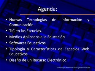 Agenda:
• Nuevas Tecnologías de Información y
Comunicación.
• TIC en las Escuelas.
• Medios Aplicados a la Educación
• Softwares Educativos.
• Tipología y Características de Espacios Web
Educativos.
• Diseño de un Recurso Electrónico.
Tecnologías de Información y Comunicación.
 