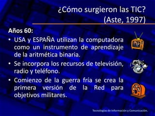 ¿Cómo surgieron las TIC?
(Aste, 1997)
Años 60:
• USA y ESPAÑA utilizan la computadora
como un instrumento de aprendizaje
de la aritmética binaria.
• Se incorpora los recursos de televisión,
radio y teléfono.
• Comienzo de la guerra fría se crea la
primera versión de la Red para
objetivos militares.
Tecnologías de Información y Comunicación.
 
