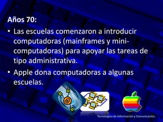 Años 70:
• Las escuelas comenzaron a introducir
computadoras (mainframes y mini-
computadoras) para apoyar las tareas de
tipo administrativa.
• Apple dona computadoras a algunas
escuelas.
Tecnologías de Información y Comunicación.
 