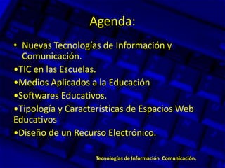 Agenda:
• Nuevas Tecnologías de Información y
Comunicación.
•TIC en las Escuelas.
•Medios Aplicados a la Educación
•Softwares Educativos.
•Tipología y Características de Espacios Web
Educativos
•Diseño de un Recurso Electrónico.
Tecnologías de Información Comunicación.
 