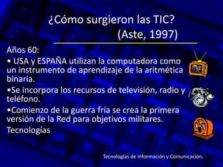 ¿Cómo surgieron las TIC?
(Aste, 1997)
Años 60:
• USA y ESPAÑA utilizan la computadora como
un instrumento de aprendizaje de la aritmética
binaria.
•Se incorpora los recursos de televisión, radio y
teléfono.
•Comienzo de la guerra fría se crea la primera
versión de la Red para objetivos militares.
Tecnologías
Tecnologías de Información y Comunicación.
 