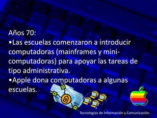 Años 70:
•Las escuelas comenzaron a introducir
computadoras (mainframes y mini-
computadoras) para apoyar las tareas de
tipo administrativa.
•Apple dona computadoras a algunas
escuelas.
Tecnologías de Información y Comunicación.
 