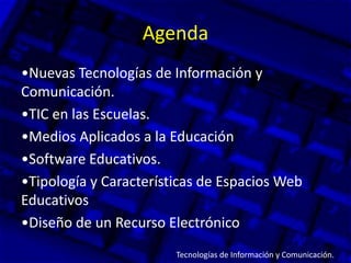 Agenda
•Nuevas Tecnologías de Información y
Comunicación.
•TIC en las Escuelas.
•Medios Aplicados a la Educación
•Software Educativos.
•Tipología y Características de Espacios Web
Educativos
•Diseño de un Recurso Electrónico.
Tecnologías de Información y Comunicación.
 