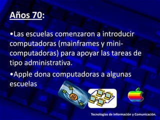 Años 70:
•Las escuelas comenzaron a introducir
computadoras (mainframes y mini-
computadoras) para apoyar las tareas de
tipo administrativa.
•Apple dona computadoras a algunas
escuelas.
Tecnologías de Información y Comunicación.
 