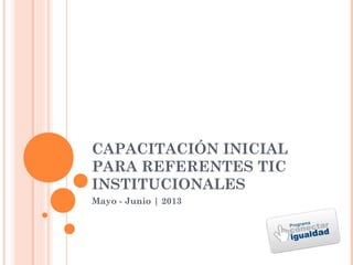 CAPACITACIÓN INICIAL
PARA REFERENTES TIC
INSTITUCIONALES
Mayo - Junio | 2013
 