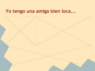 Yo tengo una amiga bien loca...
 