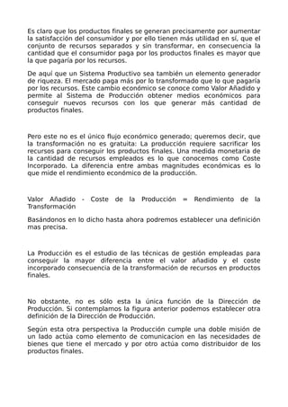 Es claro que los productos finales se generan precisamente por aumentar
la satisfacción del consumidor y por ello tienen más utilidad en sí, que el
conjunto de recursos separados y sin transformar, en consecuencia la
cantidad que el consumidor paga por los productos finales es mayor que
la que pagaría por los recursos.
De aquí que un Sistema Productivo sea también un elemento generador
de riqueza. El mercado paga más por lo transformado que lo que pagaría
por los recursos. Este cambio económico se conoce como Valor Añadido y
permite al Sistema de Producción obtener medios económicos para
conseguir nuevos recursos con los que generar más cantidad de
productos finales.
Pero este no es el único flujo económico generado; queremos decir, que
la transformación no es gratuita: La producción requiere sacrificar los
recursos para conseguir los productos finales. Una medida monetaria de
la cantidad de recursos empleados es lo que conocemos como Coste
Incorporado. La diferencia entre ambas magnitudes económicas es lo
que mide el rendimiento económico de la producción.
Valor Añadido - Coste de la Producción = Rendimiento de la
Transformación
Basándonos en lo dicho hasta ahora podremos establecer una definición
mas precisa.
La Producción es el estudio de las técnicas de gestión empleadas para
conseguir la mayor diferencia entre el valor añadido y el coste
incorporado consecuencia de la transformación de recursos en productos
finales.
No obstante, no es sólo esta la única función de la Dirección de
Producción. Si contemplamos la figura anterior podemos establecer otra
definición de la Dirección de Producción.
Según esta otra perspectiva la Producción cumple una doble misión de
un lado actúa como elemento de comunicacion en las necesidades de
bienes que tiene el mercado y por otro actúa como distribuidor de los
productos finales.
 