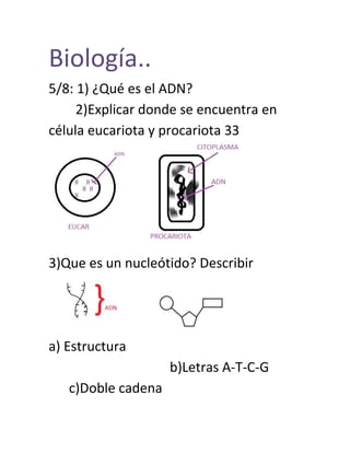Biología..
5/8: 1) ¿Qué es el ADN?
2)Explicar donde se encuentra en
célula eucariota y procariota 33
3)Que es un nucleótido? Describir
a) Estructura
b)Letras A-T-C-G
c)Doble cadena
 