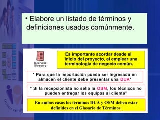 • Elabore un listado de términos y
definiciones usados comúnmente.

Es importante acordar desde el
Glosario de Términosuna
inicio del proyecto, el emplear
terminología de negocio común.

“ Para que la importación pueda ser ingresada en
almacén el cliente debe presentar una DUA”
“ Si la recepcionista no sella la OSM, los técnicos no
pueden entregar los equipos al cliente”

En ambos casos los términos DUA y OSM deben estar
definidos en el Glosario de Términos.

 