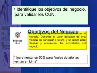 • Identifique los objetivos del negocio,
para validar los CUN.

Objetivos del Negociopor el
Es un requisito que debe ser satisfecho
negocio. Describe el valor deseado de una
medida en particular a futuro, y se utiliza para
planear y administrar las actividades del
negocio.

“ Incrementar en 50% para finales de año las
ventas en Lima”

 